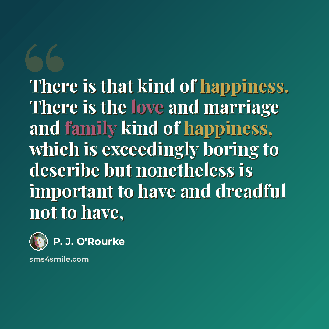“There is that kind of happiness. There is the love and marriage and family kind of happiness, which is exceedingly boring to describe but nonetheless is important to have and dreadful not to have,” quote by P. J. O'Rourke