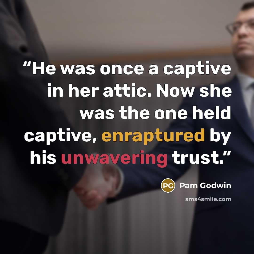 “He was once a captive in her attic. Now she was the one held captive, enraptured by his unwavering trust.” quote by Pam Godwin
