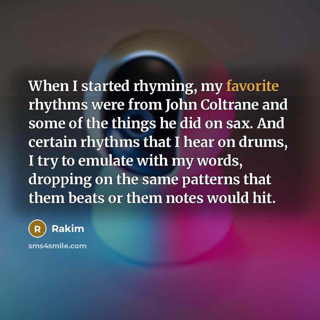 “When I started rhyming, my favorite rhythms were from John Coltrane and some of the things he did on sax. And certain rhythms that I hear on drums, I try to emulate with my words, dropping on the same patterns that them beats or them notes would hit.” quote by Rakim