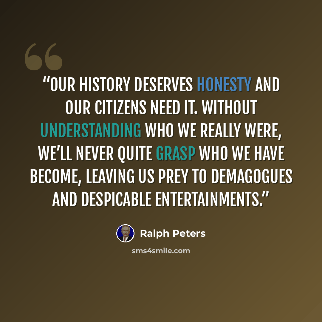 “Our history deserves honesty and our citizens need it. Without understanding who we really were, we’ll never quite grasp who we have become, leaving us prey to demagogues and despicable entertainments.” quote by Ralph Peters