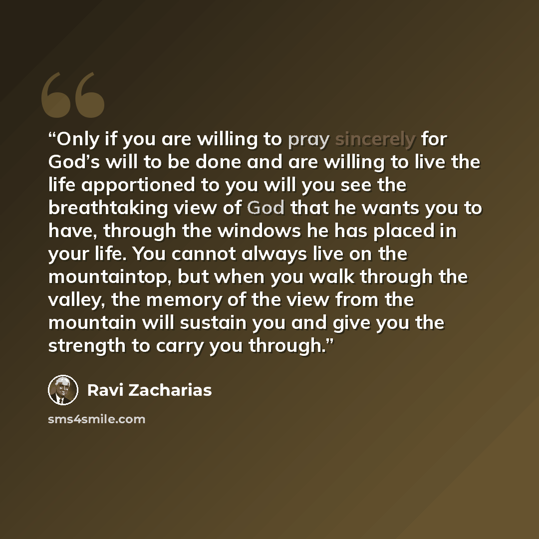 “Only if you are willing to pray sincerely for God’s will to be done and are willing to live the life apportioned to you will you see the breathtaking view of God that he wants you to have, through the windows he has placed in your life. You cannot always live on the mountaintop, but when you walk…” quote by Ravi Zacharias