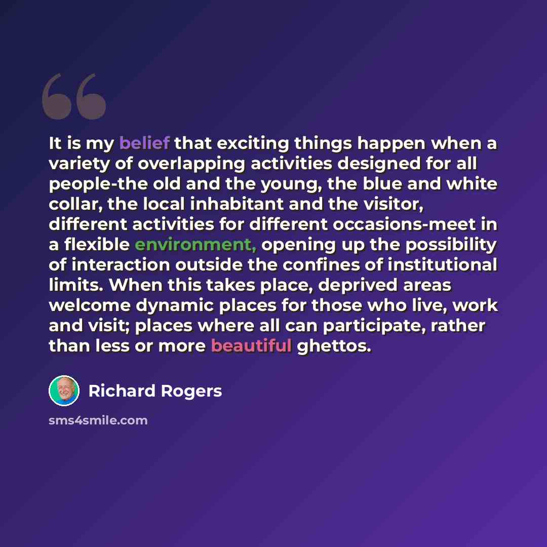 “It is my belief that exciting things happen when a variety of overlapping activities designed for all people-the old and the young, the blue and white collar, the local inhabitant and the visitor, different activities for different occasions-meet in a flexible environment, opening up the…” quote by Richard Rogers