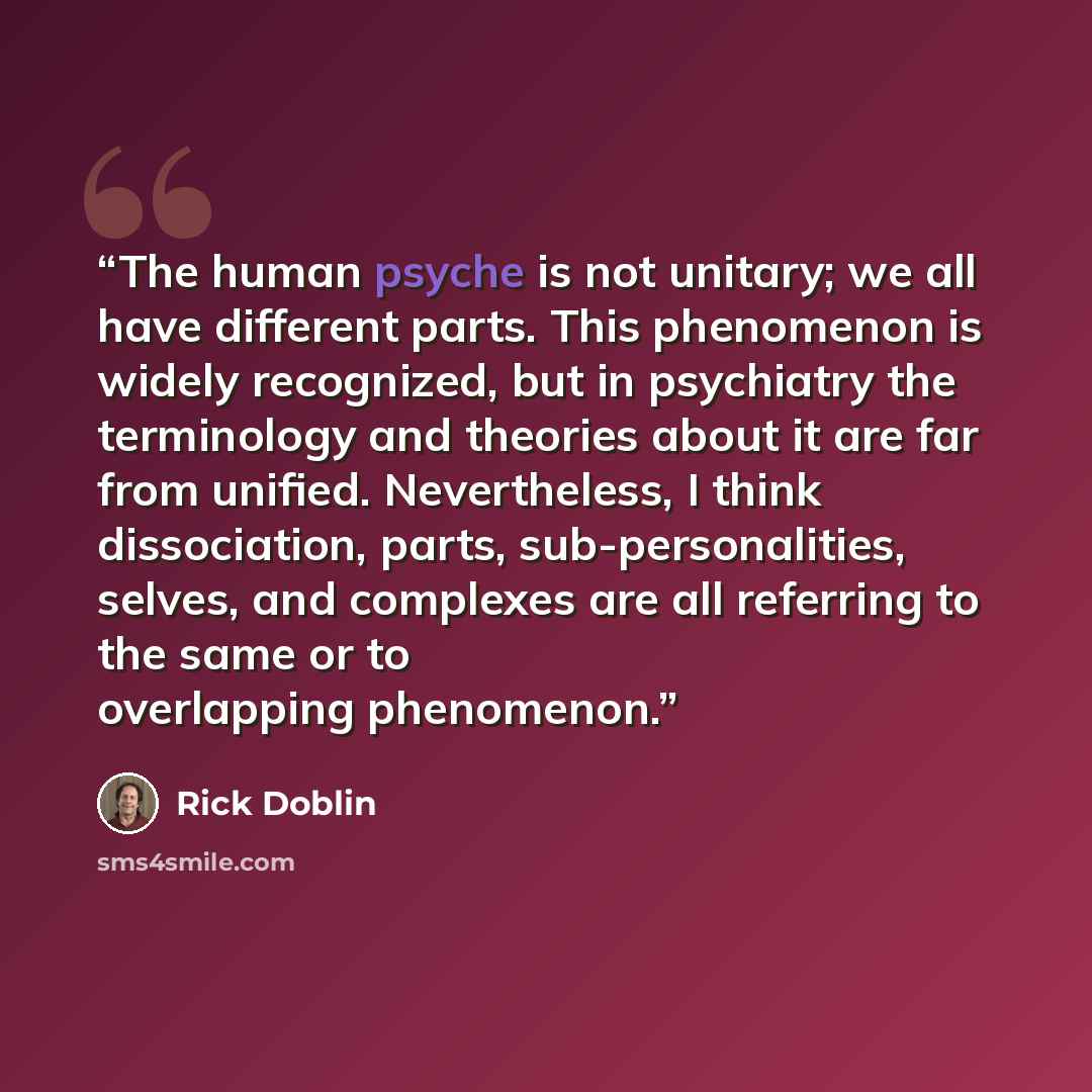 “The human psyche is not unitary; we all have different parts. This phenomenon is widely recognized, but in psychiatry the terminology and theories about it are far from unified. Nevertheless, I think dissociation, parts, sub-personalities, selves, and complexes are all referring to the same or to…” quote by Rick Doblin
