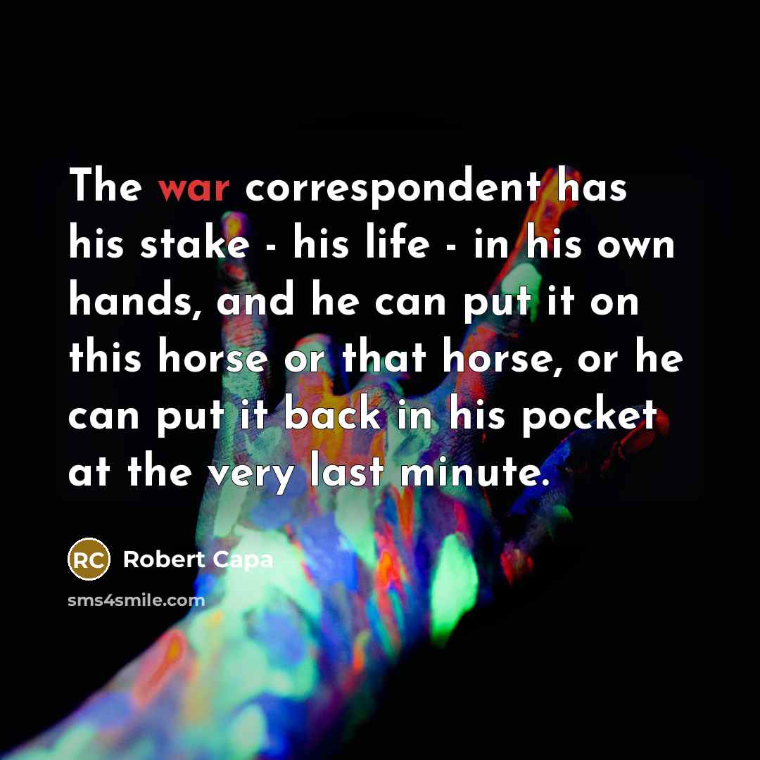 “The war correspondent has his stake - his life - in his own hands, and he can put it on this horse or that horse, or he can put it back in his pocket at the very last minute.” quote by Robert Capa