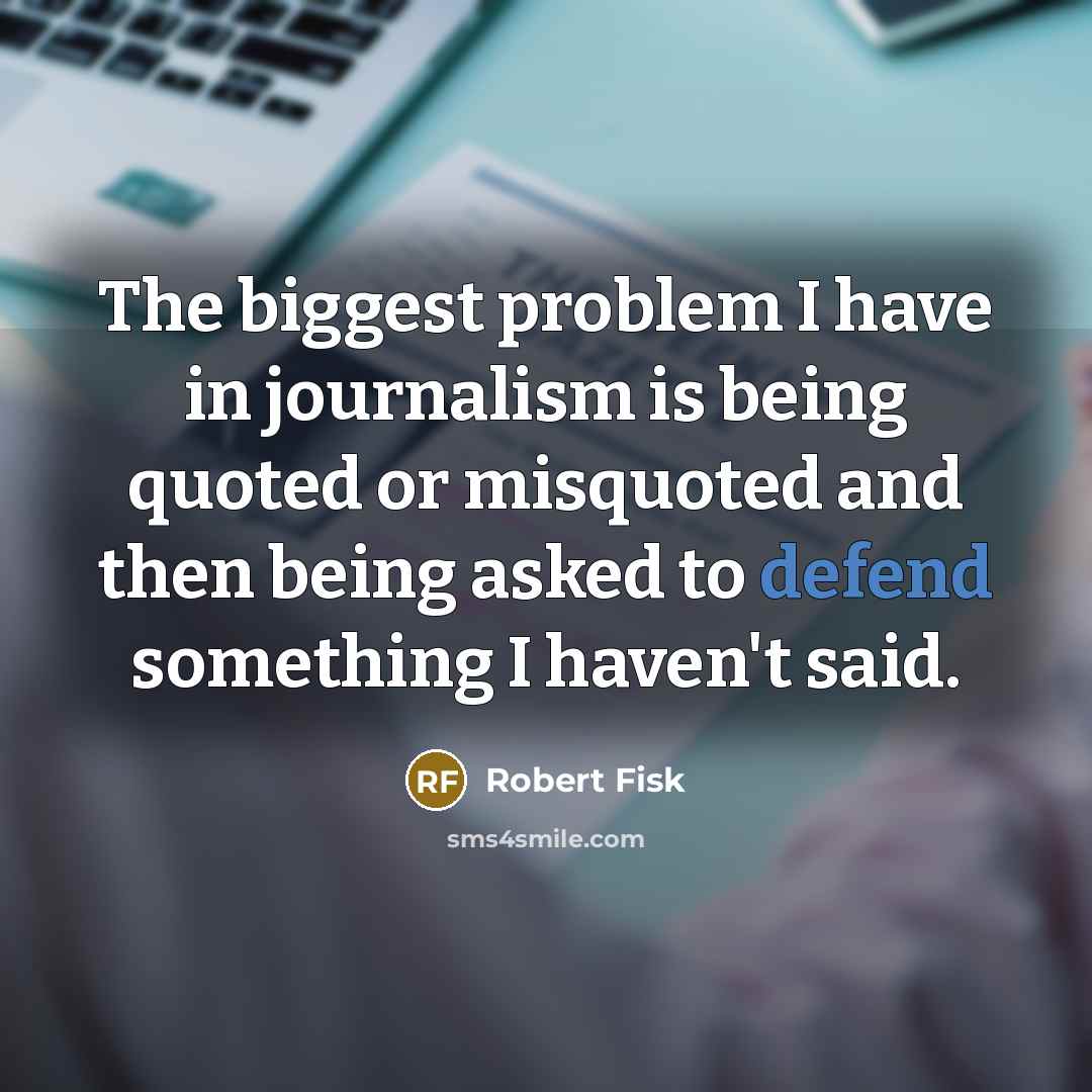“The biggest problem I have in journalism is being quoted or misquoted and then being asked to defend something I haven't said.” quote by Robert Fisk