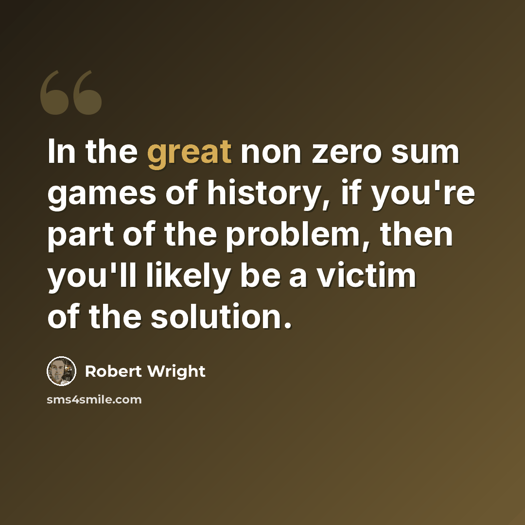 “In the great non zero sum games of history, if you're part of the problem, then you'll likely be a victim of the solution.” quote by Robert Wright