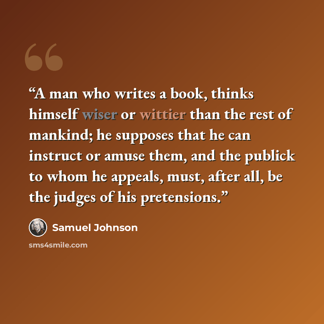 “A man who writes a book, thinks himself wiser or wittier than the rest of mankind; he supposes that he can instruct or amuse them, and the publick to whom he appeals, must, after all, be the judges of his pretensions.” quote by Samuel Johnson