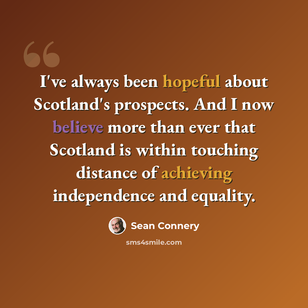 “I've always been hopeful about Scotland's prospects. And I now believe more than ever that Scotland is within touching distance of achieving independence and equality.” quote by Sean Connery