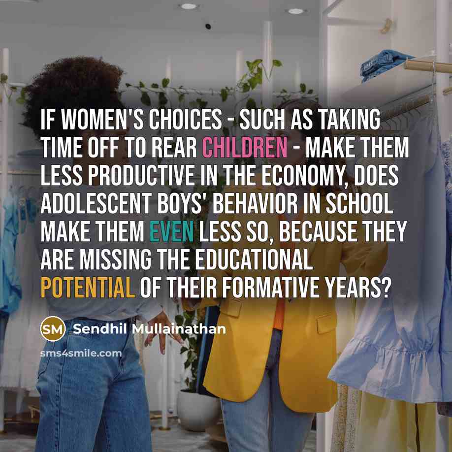 “If women's choices - such as taking time off to rear children - make them less productive in the economy, does adolescent boys' behavior in school make them even less so, because they are missing the educational potential of their formative years?” quote by Sendhil Mullainathan