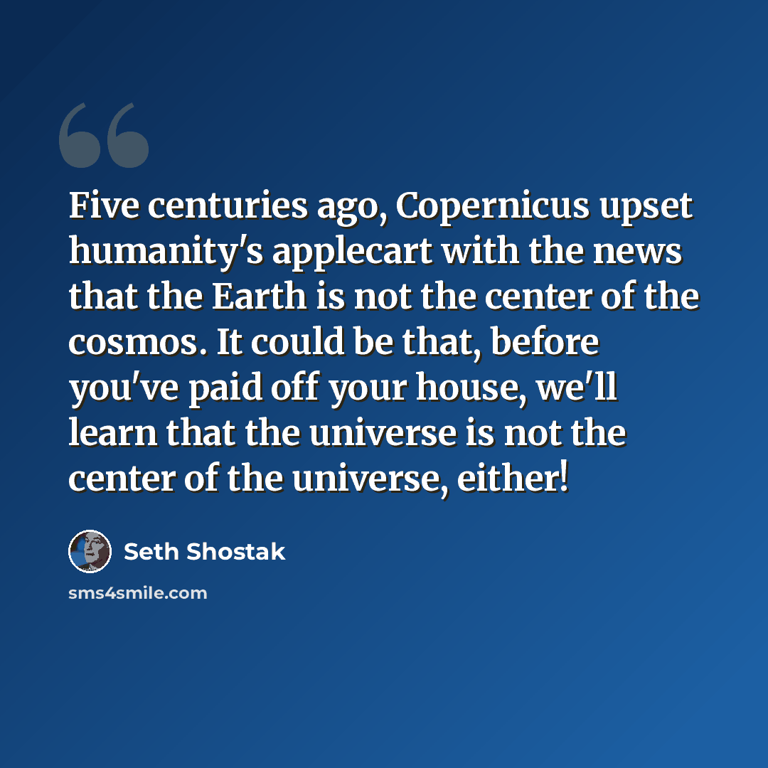 “Five centuries ago, Copernicus upset humanity's applecart with the news that the Earth is not the center of the cosmos. It could be that, before you've paid off your house, we'll learn that the universe is not the center of the universe, either!” quote by Seth Shostak