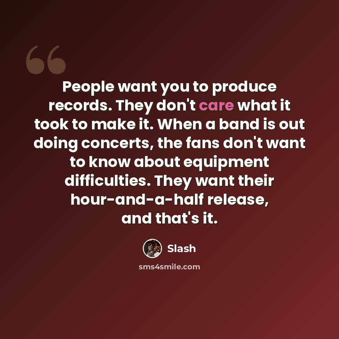 “People want you to produce records. They don't care what it took to make it. When a band is out doing concerts, the fans don't want to know about equipment difficulties. They want their hour-and-a-half release, and that's it.” quote by Slash