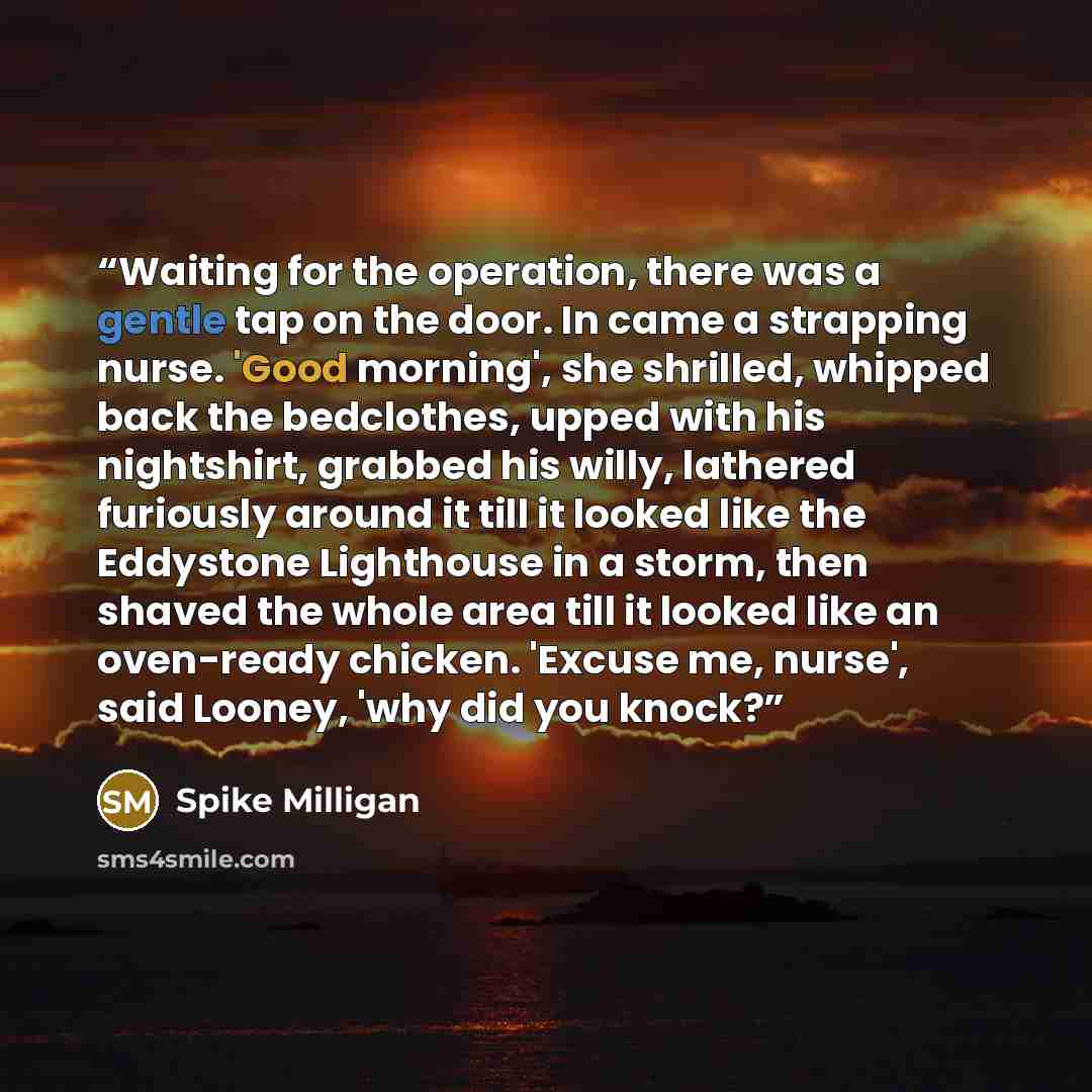 “Waiting for the operation, there was a gentle tap on the door. In came a strapping nurse. 'Good morning', she shrilled, whipped back the bedclothes, upped with his nightshirt, grabbed his willy, lathered furiously around it till it looked like the Eddystone Lighthouse in a storm, then shaved the…” quote by Spike Milligan