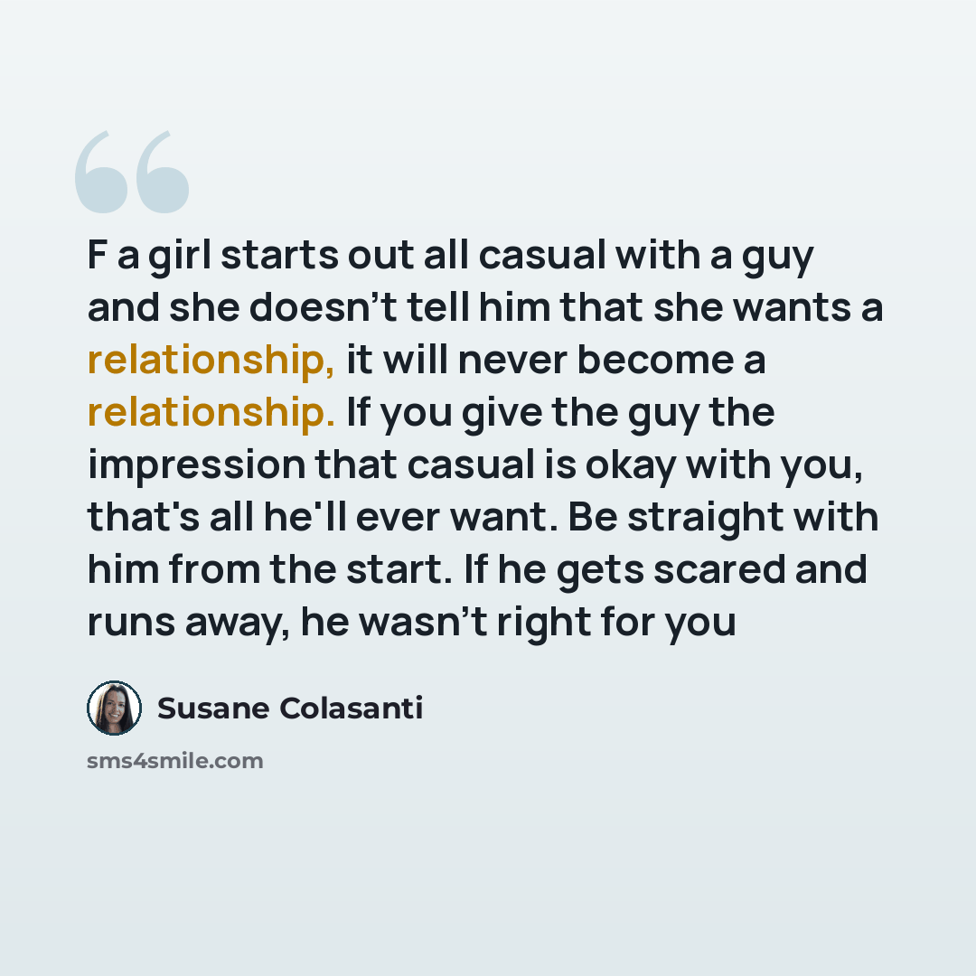 “F a girl starts out all casual with a guy and she doesn't tell him that she wants a relationship, it will never become a relationship. If you give the guy the impression that casual is okay with you, that's all he'll ever want. Be straight with him from the start. If he gets scared and runs away…” quote by Susane Colasanti