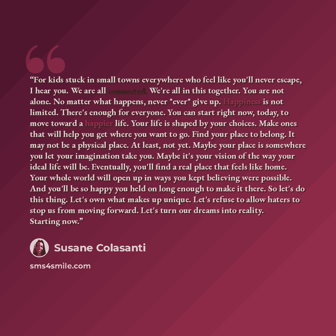 “For kids stuck in small towns everywhere who feel like you'll never escape, I hear you. We are all connected. We're all in this together. You are not alone. No matter what happens, never *ever* give up. Happiness is not limited. There's enough for everyone. You can start right now, today, to move…” quote by Susane Colasanti