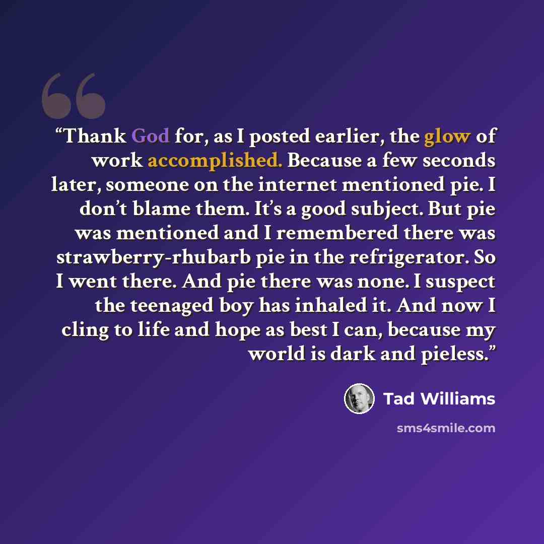 “Thank God for, as I posted earlier, the glow of work accomplished. Because a few seconds later, someone on the internet mentioned pie. I don’t blame them. It’s a good subject. But pie was mentioned and I remembered there was strawberry-rhubarb pie in the refrigerator. So I went there. And pie…” quote by Tad Williams