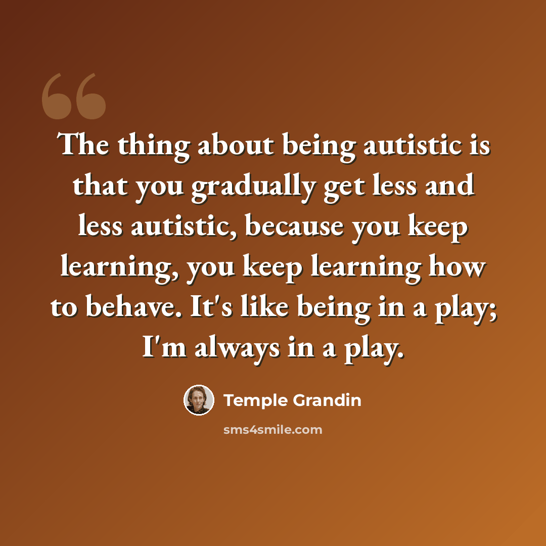 “The thing about being autistic is that you gradually get less and less autistic, because you keep learning, you keep learning how to behave. It's like being in a play; I'm always in a play.” quote by Temple Grandin
