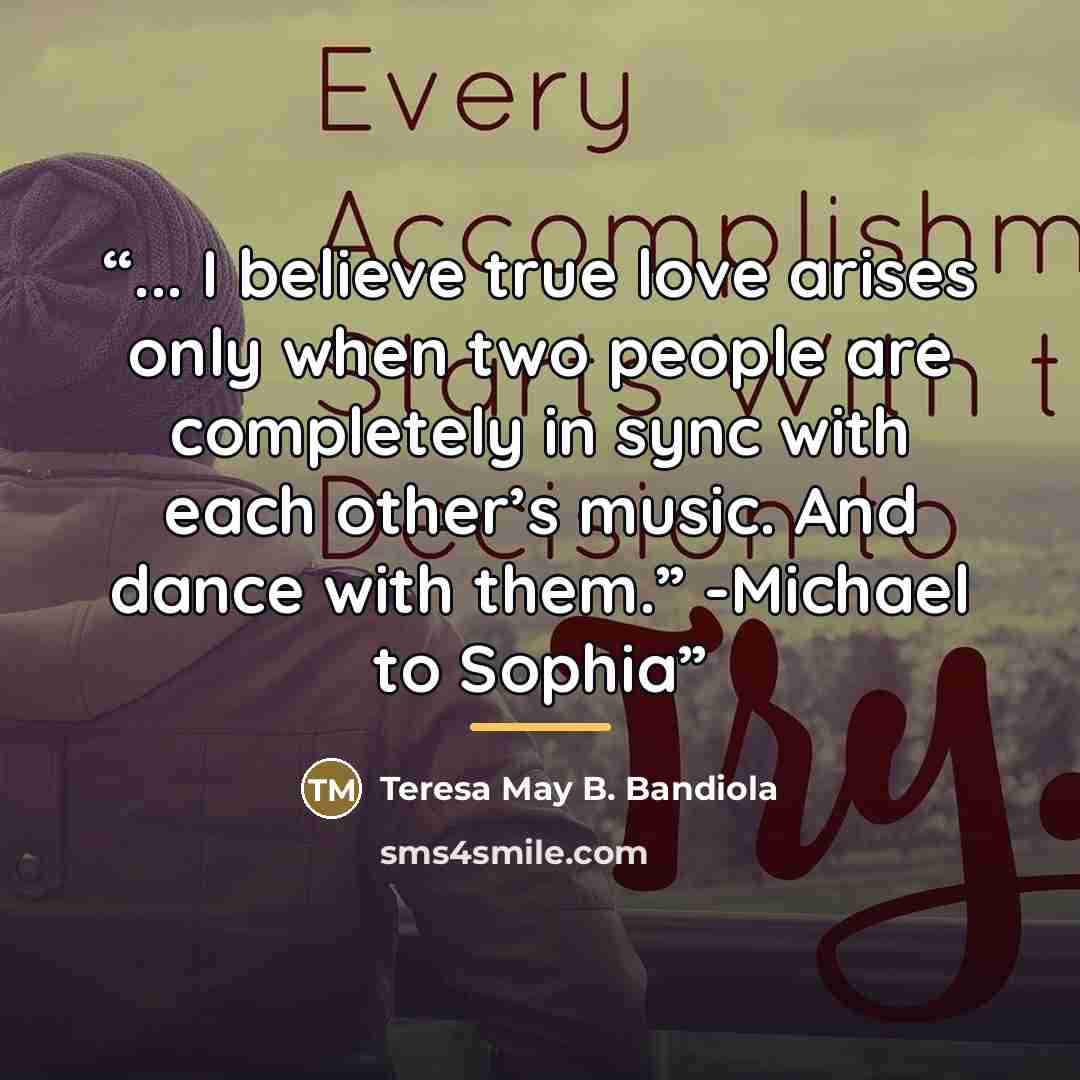 “... I believe true love arises only when two people are completely in sync with each other’s music. And dance with them.” -Michael to Sophia” quote by Teresa May B. Bandiola