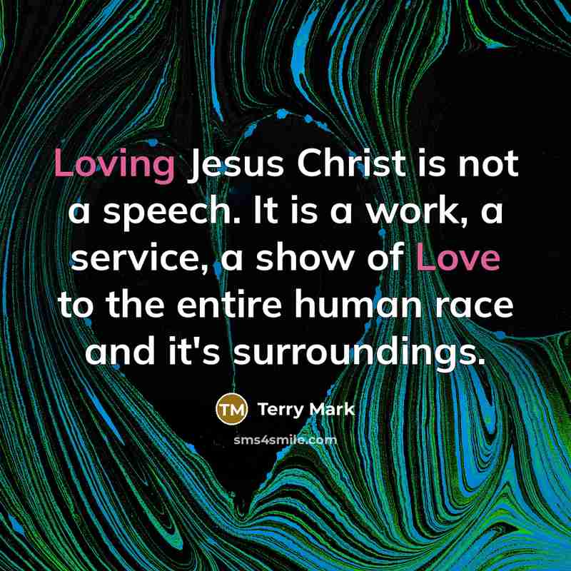“Loving Jesus Christ is not a speech. It is a work, a service, a show of Love to the entire human race and it's surroundings.” quote by Terry Mark