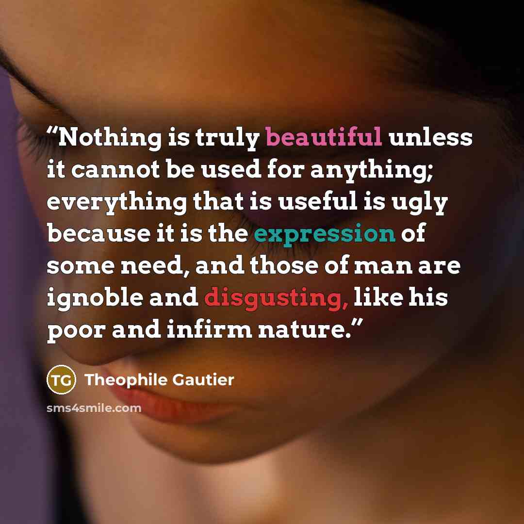 “Nothing is truly beautiful unless it cannot be used for anything; everything that is useful is ugly because it is the expression of some need, and those of man are ignoble and disgusting, like his poor and infirm nature.” quote by Theophile Gautier