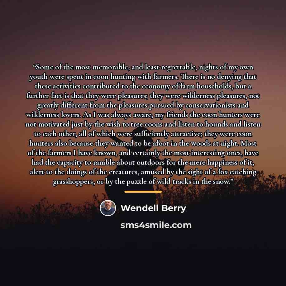 “Some of the most memorable, and least regrettable, nights of my own youth were spent in coon hunting with farmers. There is no denying that these activities contributed to the economy of farm households, but a further fact is that they were pleasures; they were wilderness pleasures, not greatly…” quote by Wendell Berry