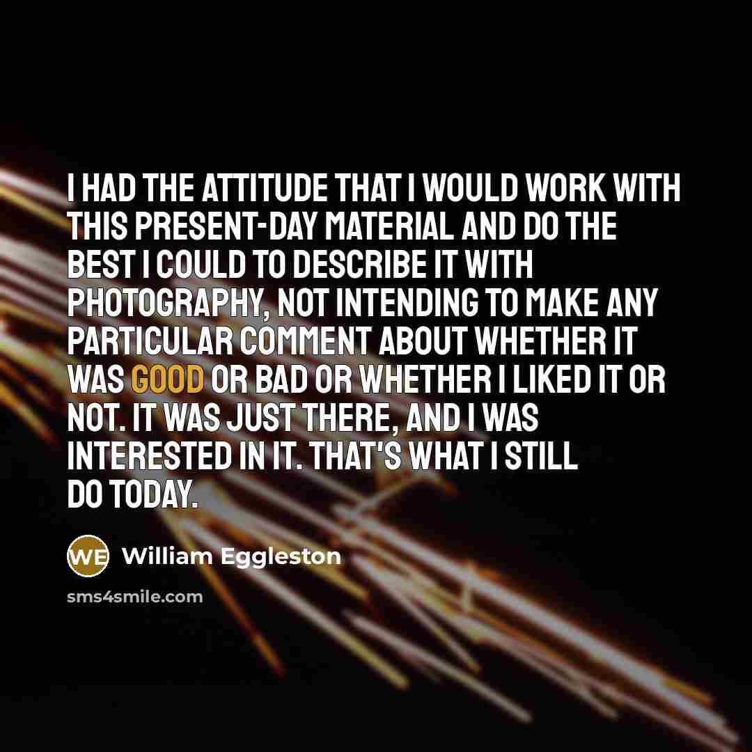 “I had the attitude that I would work with this present-day material and do the best I could to describe it with photography, not intending to make any particular comment about whether it was good or bad or whether I liked it or not. It was just there, and I was interested in it. That's what I…” quote by William Eggleston