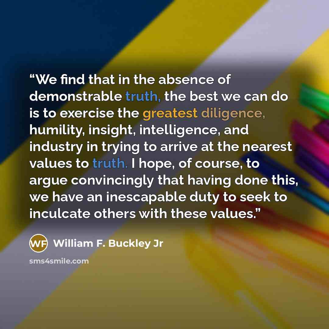 “We find that in the absence of demonstrable truth, the best we can do is to exercise the greatest diligence, humility, insight, intelligence, and industry in trying to arrive at the nearest values to truth. I hope, of course, to argue convincingly that having done this, we have an inescapable duty…” quote by William F. Buckley Jr