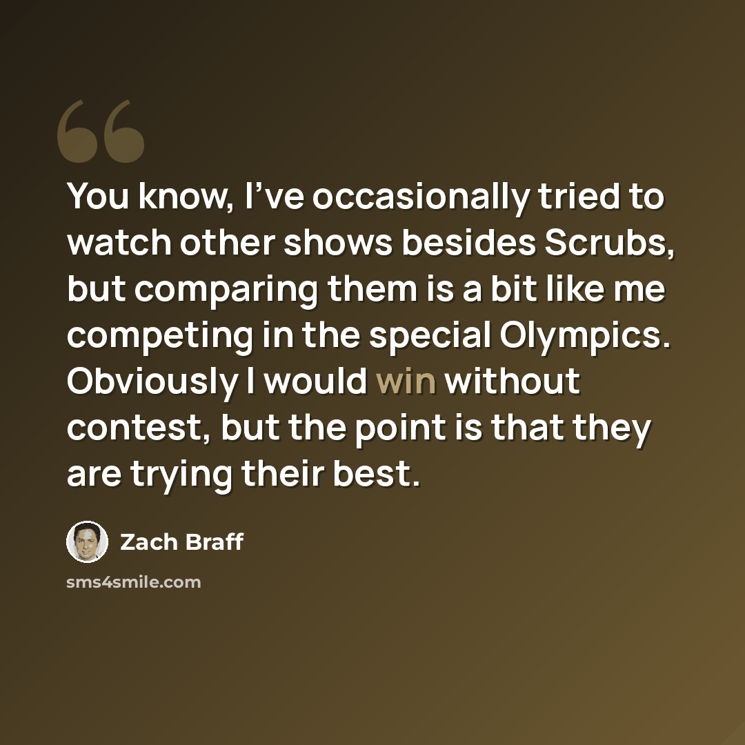 “You know, I've occasionally tried to watch other shows besides Scrubs, but comparing them is a bit like me competing in the special Olympics. Obviously I would win without contest, but the point is that they are trying their best.” quote by Zach Braff