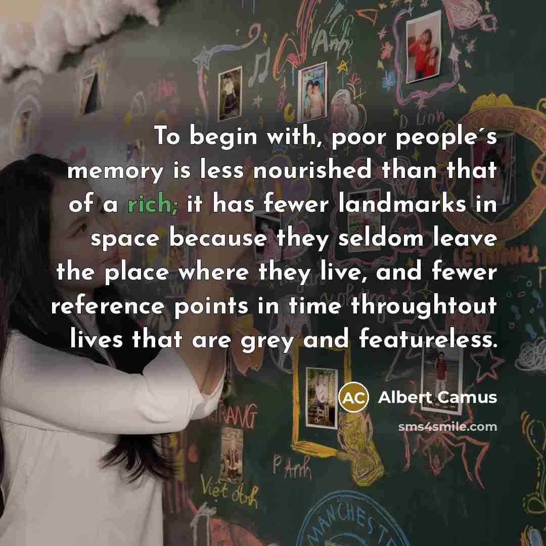 “To begin with, poor people´s memory is less nourished than that of a rich; it has fewer landmarks in space because they seldom leave the place where they live, and fewer reference points in time throughtout lives that are grey and featureless.” quote by Albert Camus
