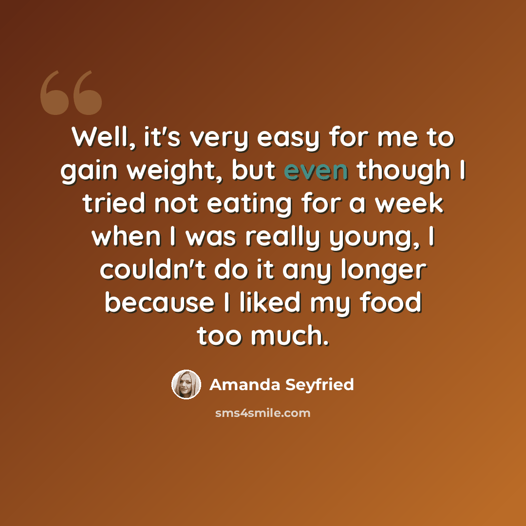 “Well, it's very easy for me to gain weight, but even though I tried not eating for a week when I was really young, I couldn't do it any longer because I liked my food too much.” quote by Amanda Seyfried