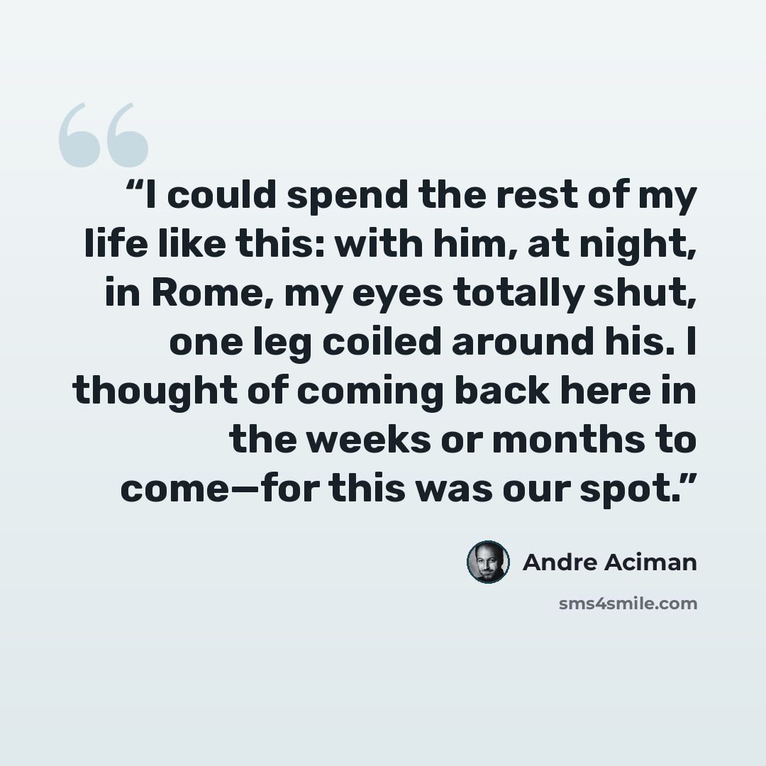 “I could spend the rest of my life like this: with him, at night, in Rome, my eyes totally shut, one leg coiled around his. I thought of coming back here in the weeks or months to come—for this was our spot.” quote by André Aciman