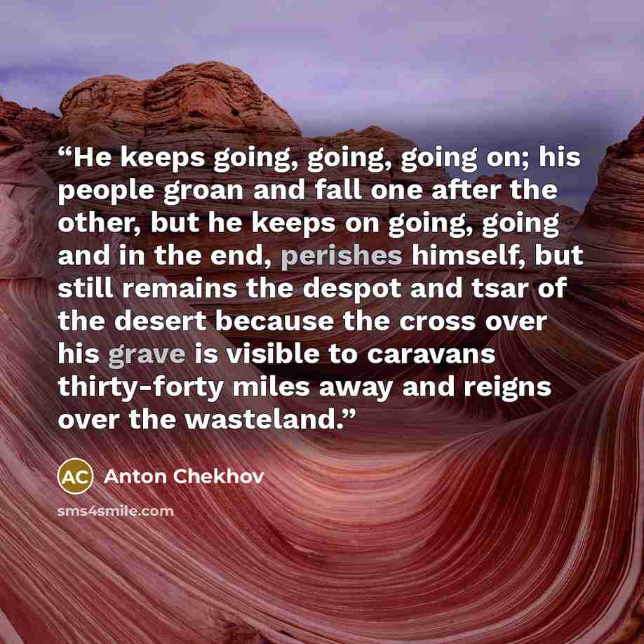 “He keeps going, going, going on; his people groan and fall one after the other, but he keeps on going, going and in the end, perishes himself, but still remains the despot and tsar of the desert because the cross over his grave is visible to caravans thirty-forty miles away and reigns over the…” quote by Anton Chekhov
