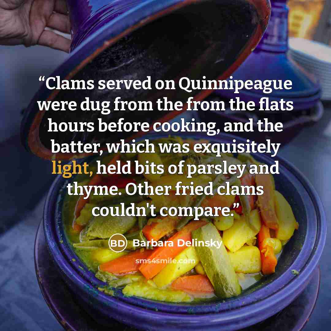 “Clams served on Quinnipeague were dug from the from the flats hours before cooking, and the batter, which was exquisitely light, held bits of parsley and thyme. Other fried clams couldn't compare.” quote by Barbara Delinsky