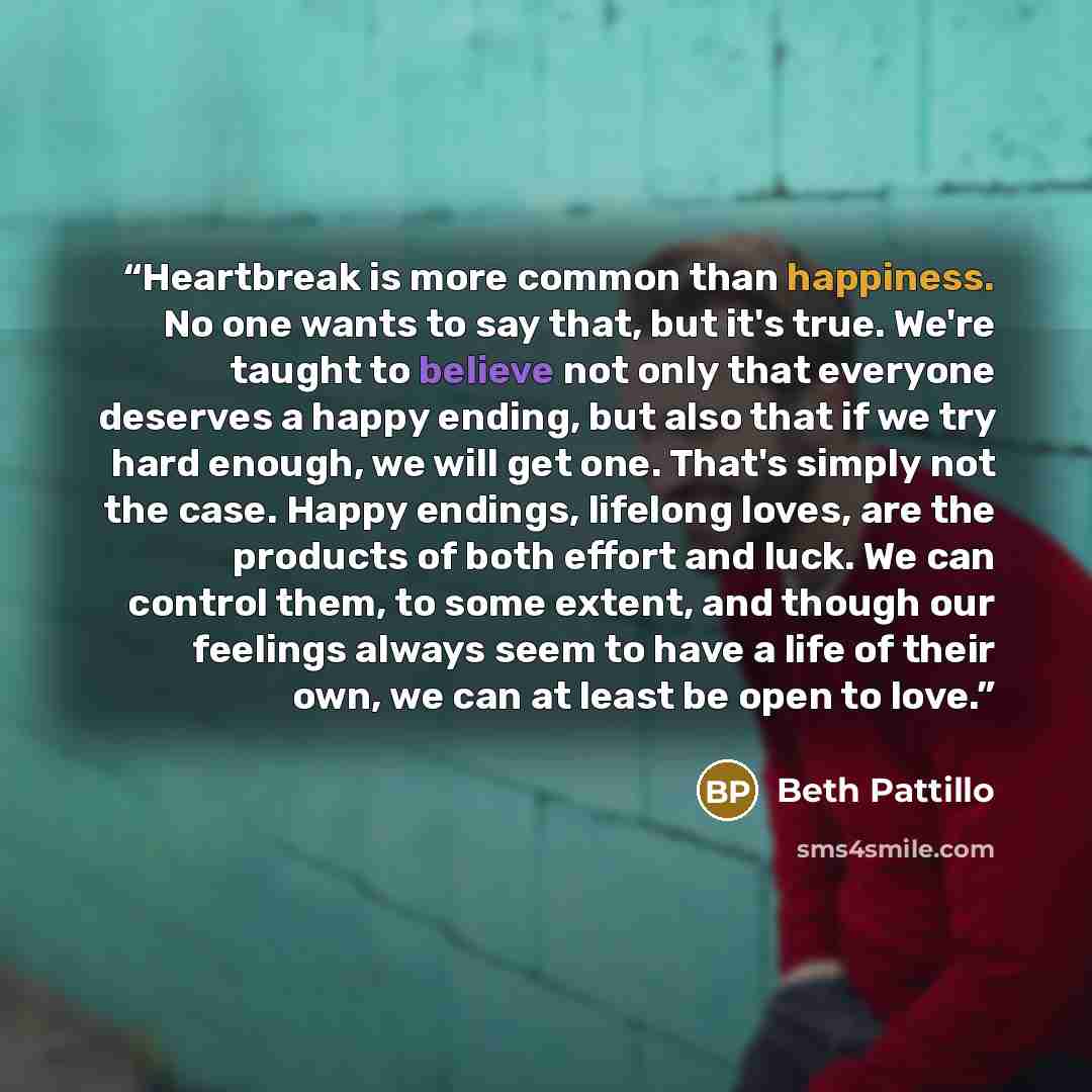 “Heartbreak is more common than happiness. No one wants to say that, but it's true. We're taught to believe not only that everyone deserves a happy ending, but also that if we try hard enough, we will get one. That's simply not the case. Happy endings, lifelong loves, are the products of both…” quote by Beth Pattillo