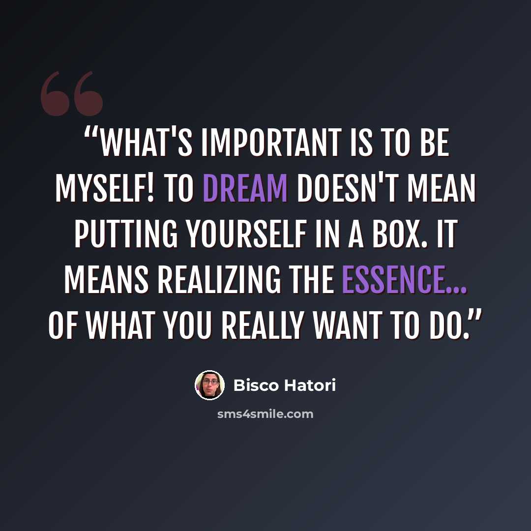“What's important is to be myself! To dream doesn't mean putting yourself in a box. It means realizing the essence... of what you really want to do.” quote by Bisco Hatori