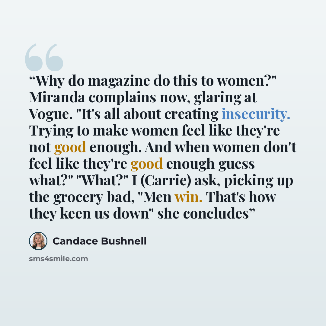 “Why do magazine do this to women?" Miranda complains now, glaring at Vogue. "It's all about creating insecurity. Trying to make women feel like they're not good enough. And when women don't feel like they're good enough guess what?" "What?" I (Carrie) ask, picking up the grocery bad, "Men win…” quote by Candace Bushnell