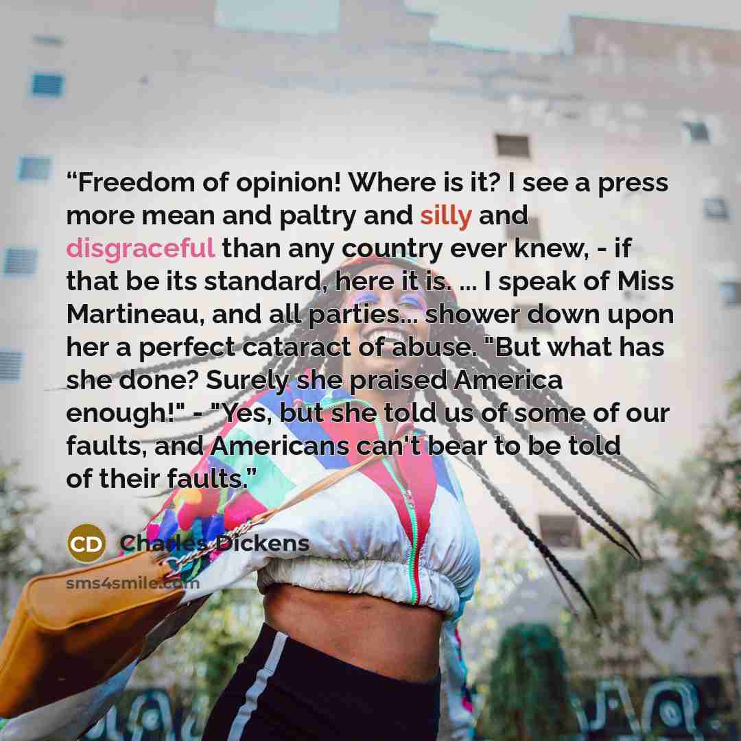 “Freedom of opinion! Where is it? I see a press more mean and paltry and silly and disgraceful than any country ever knew, - if that be its standard, here it is. ... I speak of Miss Martineau, and all parties... shower down upon her a perfect cataract of abuse. "But what has she done? Surely she…” quote by Charles Dickens