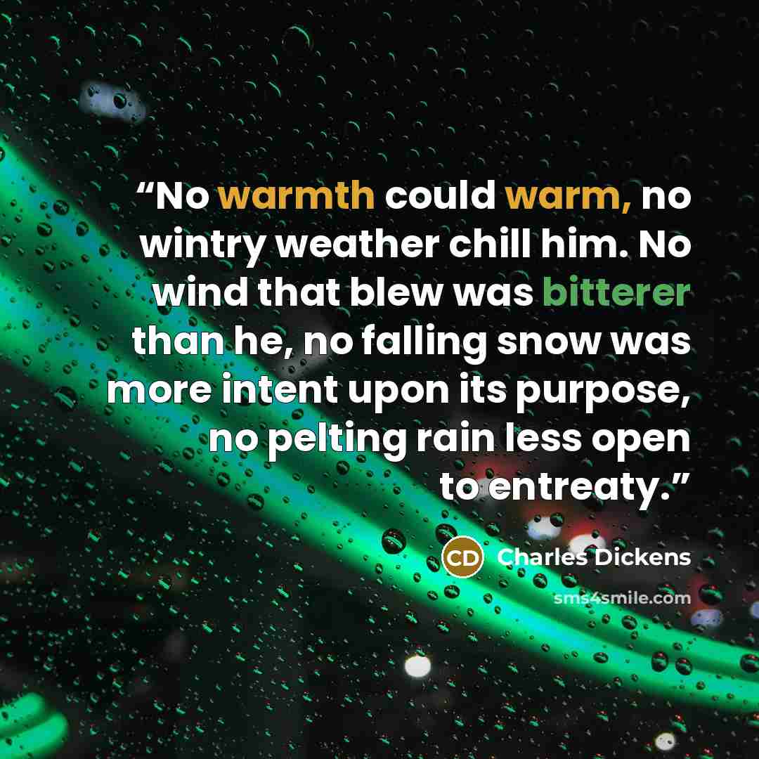 “No warmth could warm, no wintry weather chill him. No wind that blew was bitterer than he, no falling snow was more intent upon its purpose, no pelting rain less open to entreaty.” quote by Charles Dickens