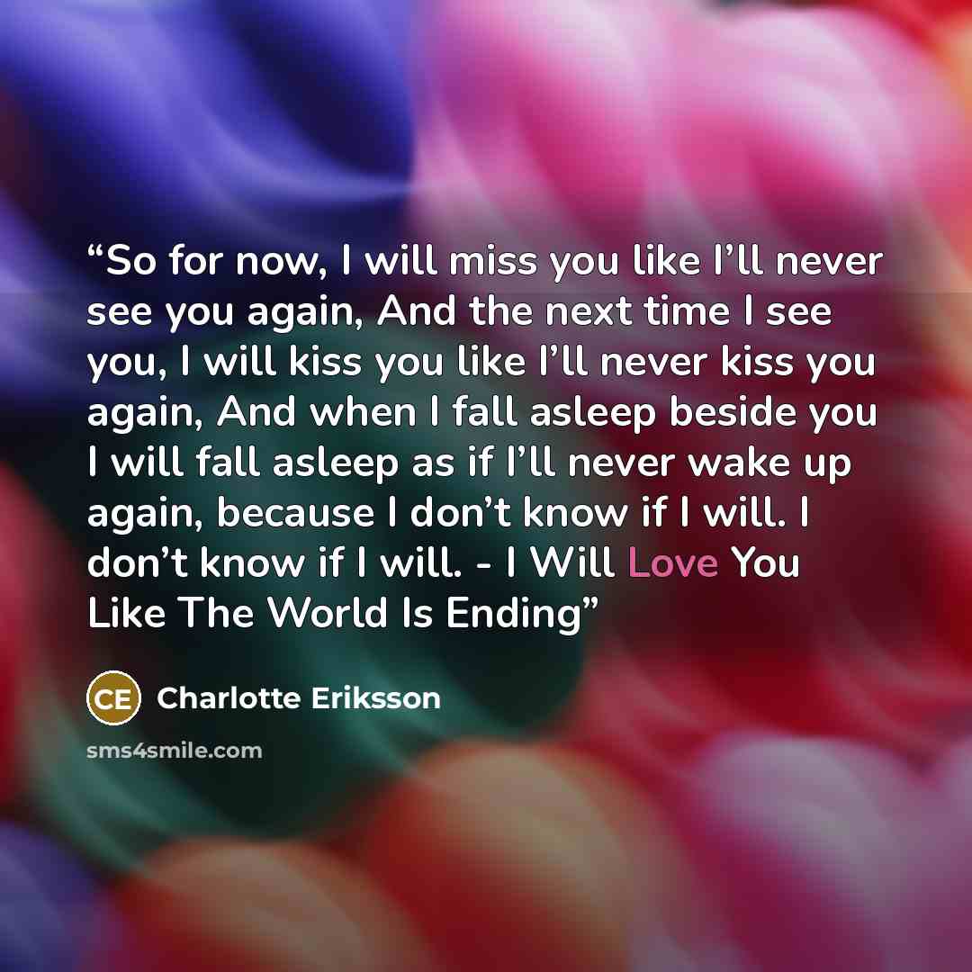 “So for now, I will miss you like I’ll never see you again, And the next time I see you, I will kiss you like I’ll never kiss you again, And when I fall asleep beside you I will fall asleep as if I’ll never wake up again, because I don’t know if I will. I don’t know if I will. - I Will Love You…” quote by Charlotte Eriksson