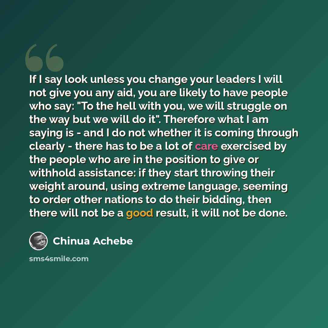 “If I say look unless you change your leaders I will not give you any aid, you are likely to have people who say: "To the hell with you, we will struggle on the way but we will do it". Therefore what I am saying is - and I do not whether it is coming through clearly - there has to be a lot of care…” quote by Chinua Achebe
