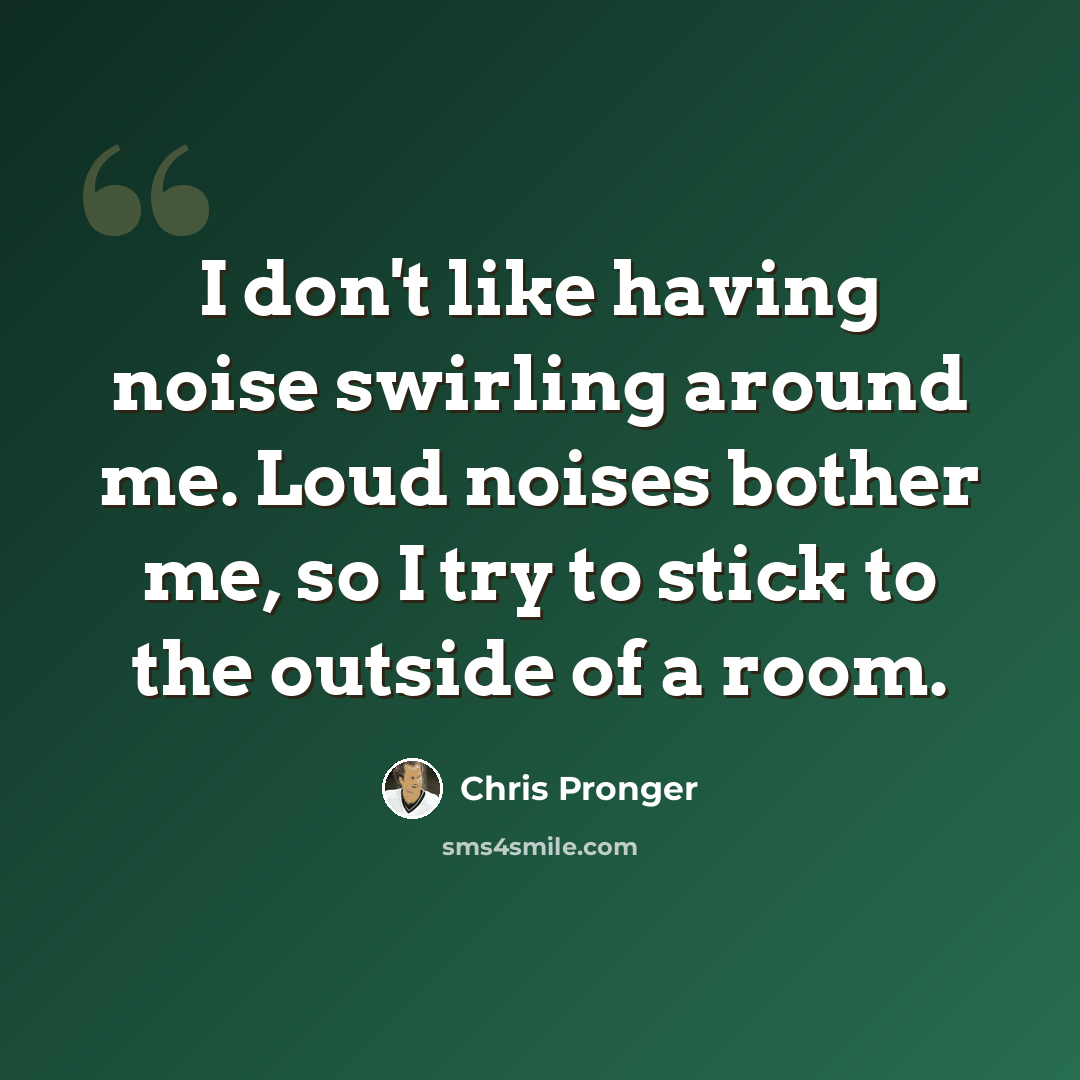 “I don't like having noise swirling around me. Loud noises bother me, so I try to stick to the outside of a room.” quote by Chris Pronger