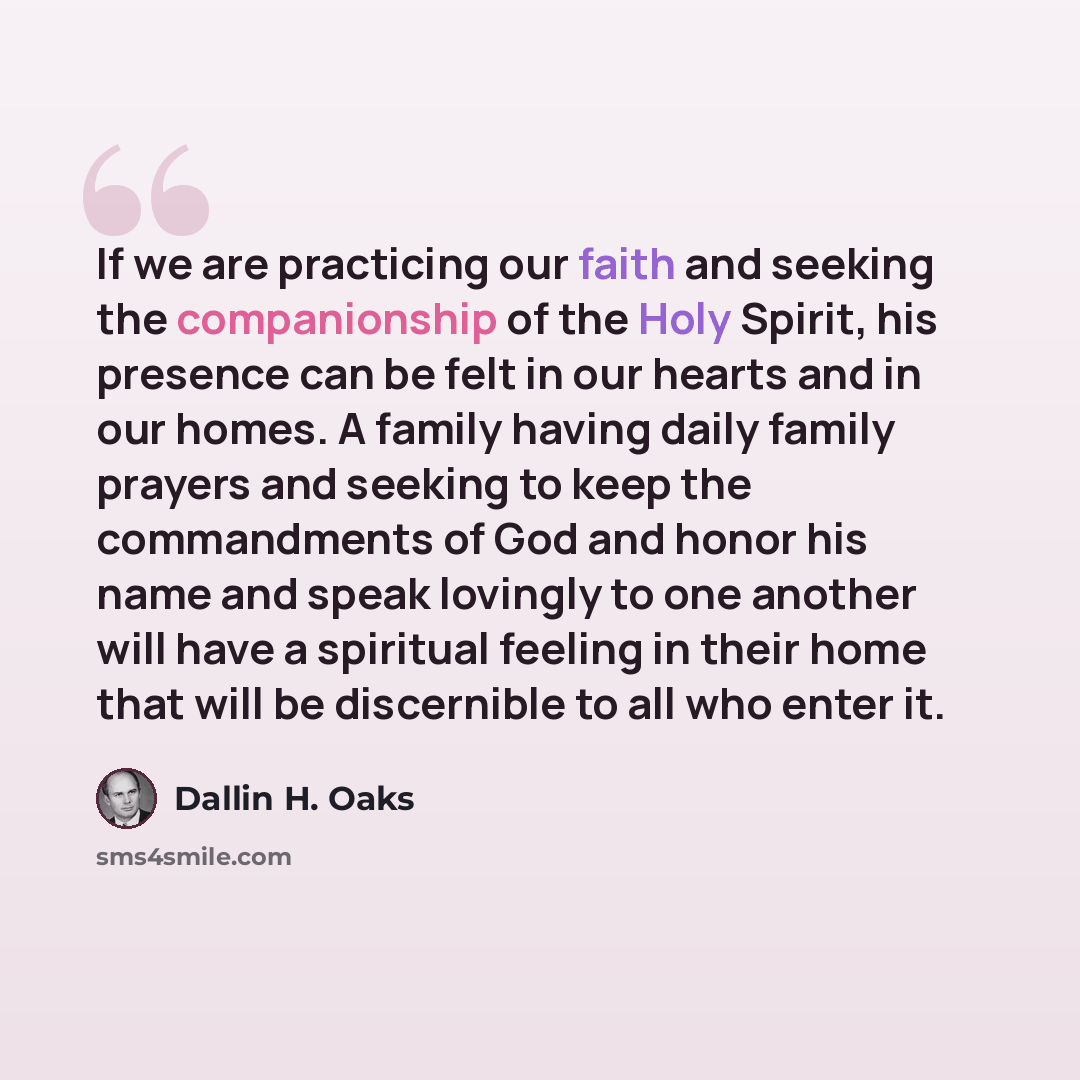 “If we are practicing our faith and seeking the companionship of the Holy Spirit, his presence can be felt in our hearts and in our homes. A family having daily family prayers and seeking to keep the commandments of God and honor his name and speak lovingly to one another will have a spiritual…” quote by Dallin H. Oaks