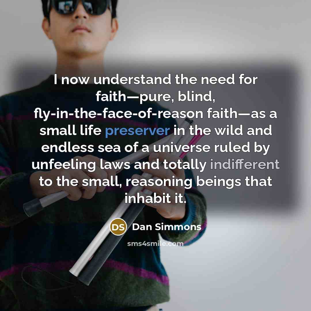 “I now understand the need for faith—pure, blind, fly-in-the-face-of-reason faith—as a small life preserver in the wild and endless sea of a universe ruled by unfeeling laws and totally indifferent to the small, reasoning beings that inhabit it.” quote by Dan Simmons