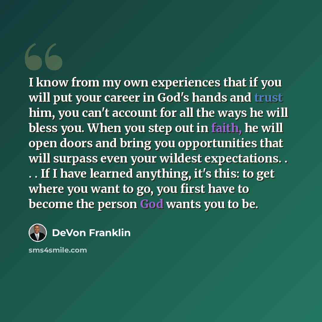 “I know from my own experiences that if you will put your career in God's hands and trust him, you can't account for all the ways he will bless you. When you step out in faith, he will open doors and bring you opportunities that will surpass even your wildest expectations. . . . If I have learned…” quote by DeVon Franklin