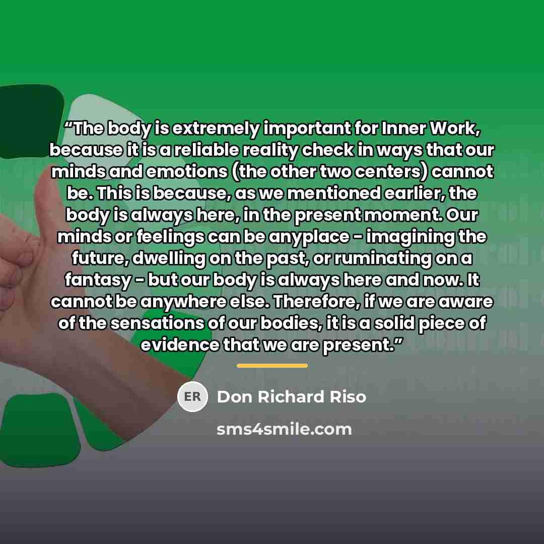 “The body is extremely important for Inner Work, because it is a reliable reality check in ways that our minds and emotions (the other two centers) cannot be. This is because, as we mentioned earlier, the body is always here, in the present moment. Our minds or feelings can be anyplace - imagining…” quote by Don Richard Riso