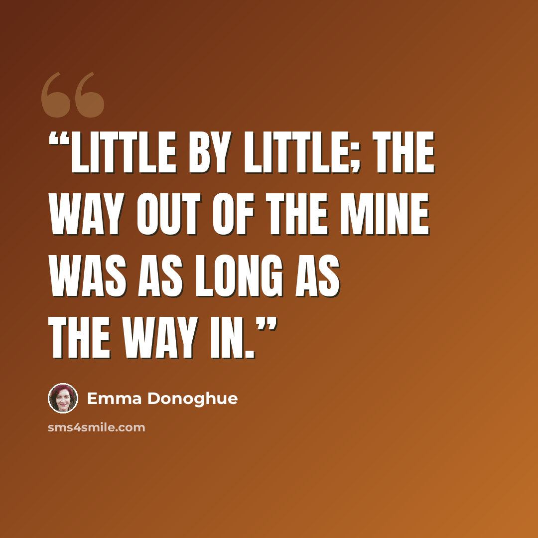 “Little by little; the way out of the mine was as long as the way in.” quote by Emma Donoghue