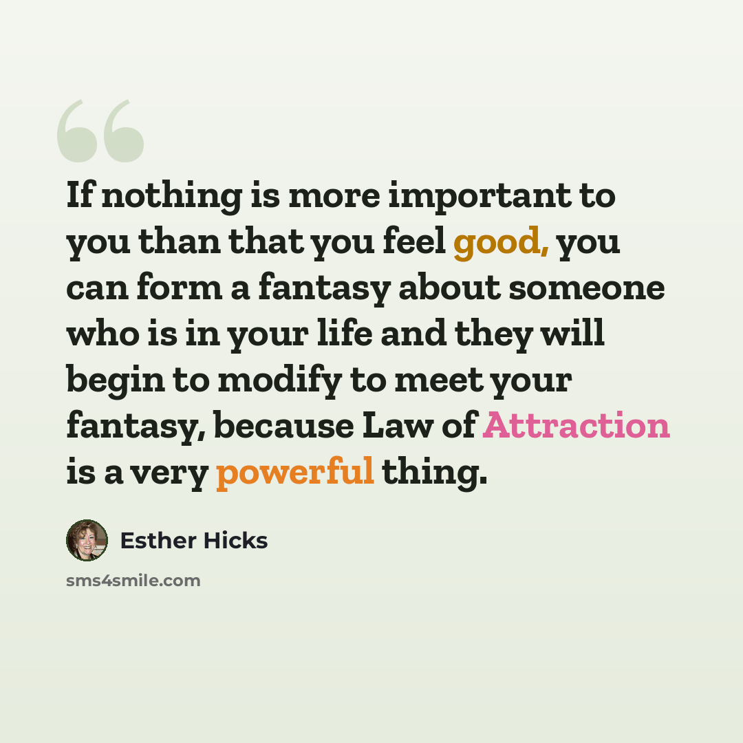 “If nothing is more important to you than that you feel good, you can form a fantasy about someone who is in your life and they will begin to modify to meet your fantasy, because Law of Attraction is a very powerful thing.” quote by Esther Hicks