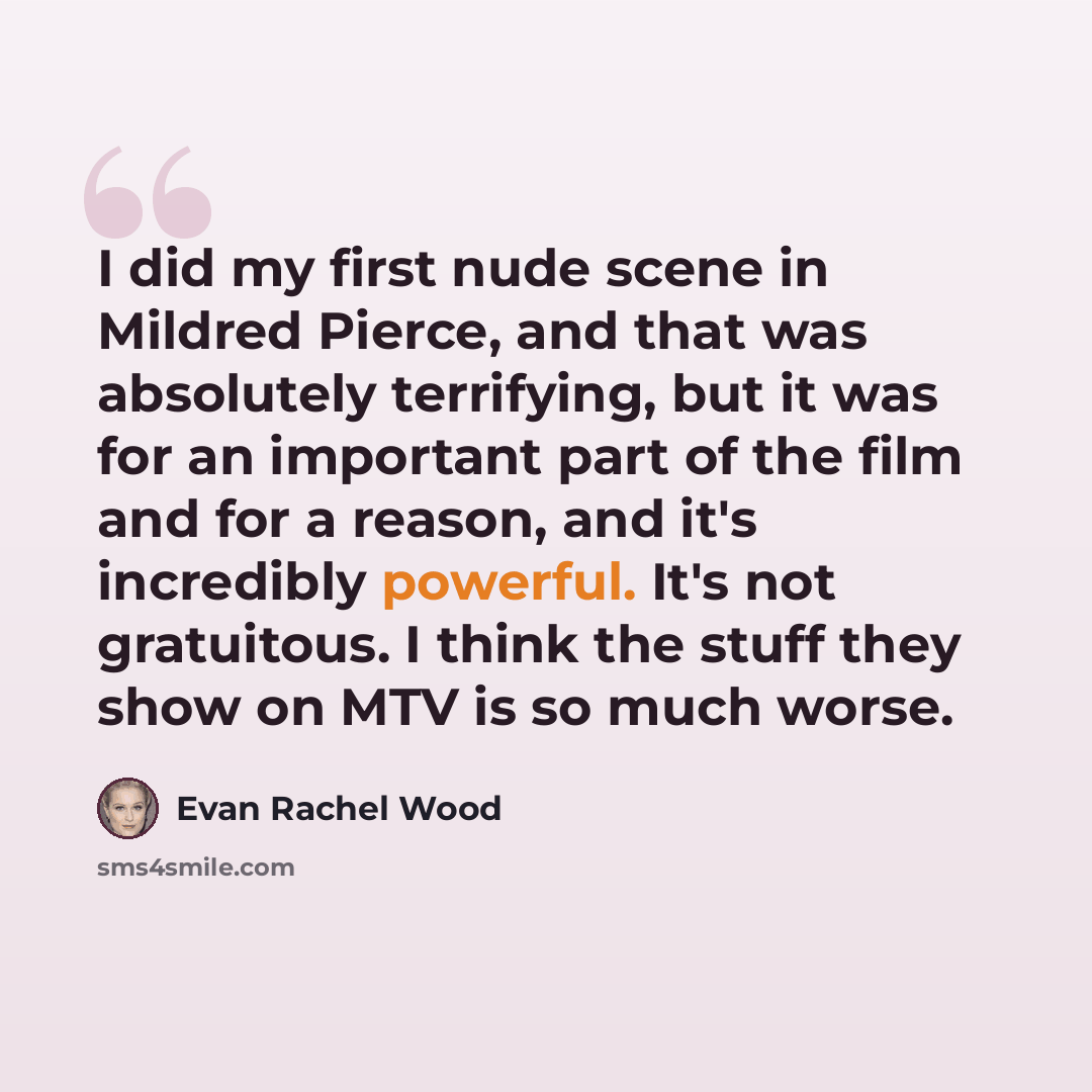 “I did my first nude scene in Mildred Pierce, and that was absolutely terrifying, but it was for an important part of the film and for a reason, and it's incredibly powerful. It's not gratuitous. I think the stuff they show on MTV is so much worse.” quote by Evan Rachel Wood