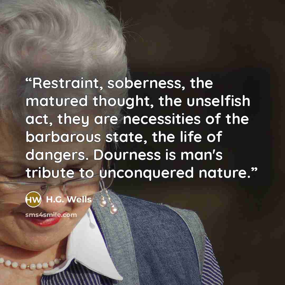 “Restraint, soberness, the matured thought, the unselfish act, they are necessities of the barbarous state, the life of dangers. Dourness is man's tribute to unconquered nature.” quote by H.G. Wells