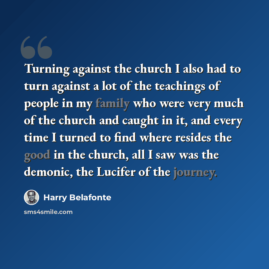 “Turning against the church I also had to turn against a lot of the teachings of people in my family who were very much of the church and caught in it, and every time I turned to find where resides the good in the church, all I saw was the demonic, the Lucifer of the journey.” quote by Harry Belafonte