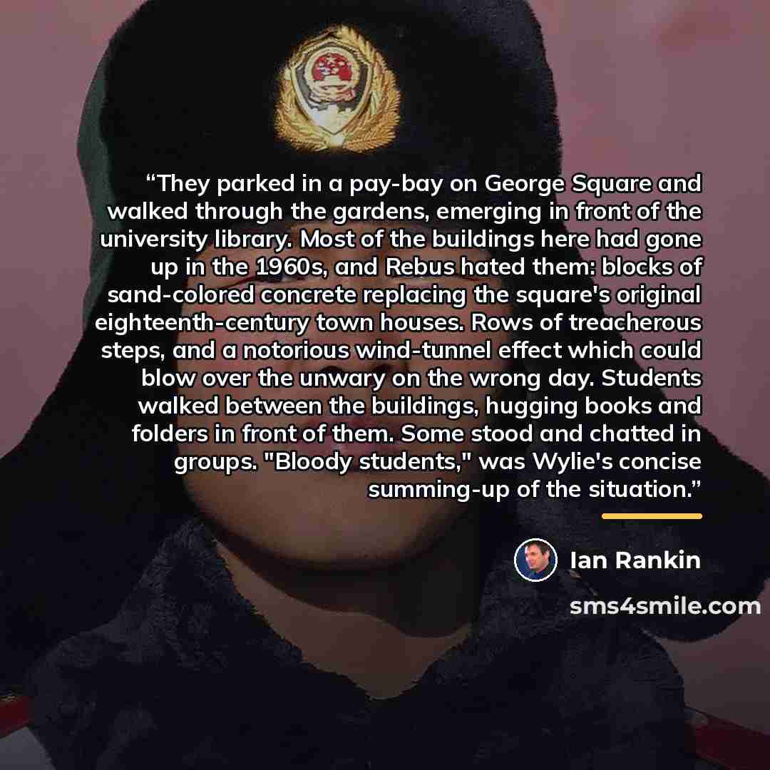 “They parked in a pay-bay on George Square and walked through the gardens, emerging in front of the university library. Most of the buildings here had gone up in the 1960s, and Rebus hated them: blocks of sand-colored concrete replacing the square's original eighteenth-century town houses. Rows of…” quote by Ian Rankin